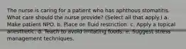 The nurse is caring for a patient who has aphthous stomatitis. What care should the nurse provide? (Select all that apply.) a. Make patient NPO. b. Place on fluid restriction. c. Apply a topical anesthetic. d. Teach to avoid irritating foods. e. Suggest stress management techniques.