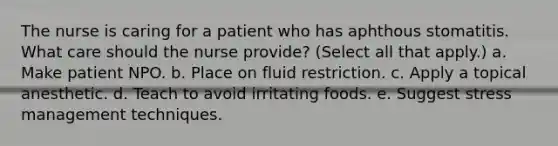 The nurse is caring for a patient who has aphthous stomatitis. What care should the nurse provide? (Select all that apply.) a. Make patient NPO. b. Place on fluid restriction. c. Apply a topical anesthetic. d. Teach to avoid irritating foods. e. Suggest stress management techniques.