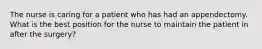 The nurse is caring for a patient who has had an appendectomy. What is the best position for the nurse to maintain the patient in after the surgery?