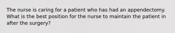 The nurse is caring for a patient who has had an appendectomy. What is the best position for the nurse to maintain the patient in after the surgery?