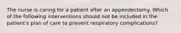 The nurse is caring for a patient after an appendectomy. Which of the following interventions should not be included in the patient's plan of care to prevent respiratory complications?