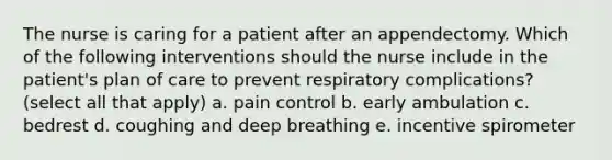 The nurse is caring for a patient after an appendectomy. Which of the following interventions should the nurse include in the patient's plan of care to prevent respiratory complications? (select all that apply) a. pain control b. early ambulation c. bedrest d. coughing and deep breathing e. incentive spirometer