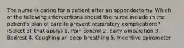 The nurse is caring for a patient after an appendectomy. Which of the following interventions should the nurse include in the patient's plan of care to prevent respiratory complications? (Select all that apply) 1. Pain control 2. Early ambulation 3. Bedrest 4. Coughing an deep breathing 5. Incentive spirometer