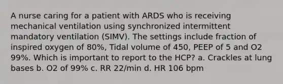 A nurse caring for a patient with ARDS who is receiving mechanical ventilation using synchronized intermittent mandatory ventilation (SIMV). The settings include fraction of inspired oxygen of 80%, Tidal volume of 450, PEEP of 5 and O2 99%. Which is important to report to the HCP? a. Crackles at lung bases b. O2 of 99% c. RR 22/min d. HR 106 bpm