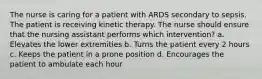 The nurse is caring for a patient with ARDS secondary to sepsis. The patient is receiving kinetic therapy. The nurse should ensure that the nursing assistant performs which intervention? a. Elevates the lower extremities b. Turns the patient every 2 hours c. Keeps the patient in a prone position d. Encourages the patient to ambulate each hour