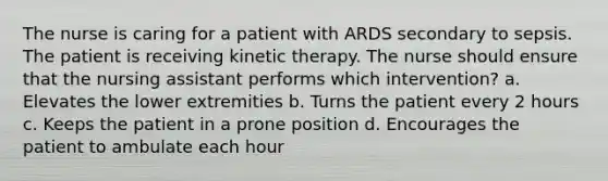 The nurse is caring for a patient with ARDS secondary to sepsis. The patient is receiving kinetic therapy. The nurse should ensure that the nursing assistant performs which intervention? a. Elevates the lower extremities b. Turns the patient every 2 hours c. Keeps the patient in a prone position d. Encourages the patient to ambulate each hour