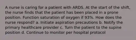 A nurse is caring for a patient with ARDS. At the start of the shift, the nurse finds that the patient has been placed in a prone position. Function saturation of oxygen if 93%. How does the nurse respond? a. Initiate aspiration precautions b. Notify the primary healthcare provider c. Turn the patient to the supine position d. Continue to monitor per hospital protocol