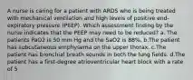 A nurse is caring for a patient with ARDS who is being treated with mechanical ventilation and high levels of positive end-expiratory pressure (PEEP). Which assessment finding by the nurse indicates that the PEEP may need to be reduced? a. The patients PaO2 is 50 mm Hg and the SaO2 is 88%. b.The patient has subcutaneous emphysema on the upper thorax. c.The patient has bronchial breath sounds in both the lung fields. d.The patient has a first-degree atrioventricular heart block with a rate of 5