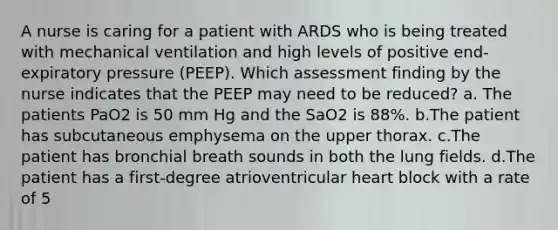 A nurse is caring for a patient with ARDS who is being treated with mechanical ventilation and high levels of positive end-expiratory pressure (PEEP). Which assessment finding by the nurse indicates that the PEEP may need to be reduced? a. The patients PaO2 is 50 mm Hg and the SaO2 is 88%. b.The patient has subcutaneous emphysema on the upper thorax. c.The patient has bronchial breath sounds in both the lung fields. d.The patient has a first-degree atrioventricular heart block with a rate of 5