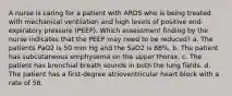 A nurse is caring for a patient with ARDS who is being treated with mechanical ventilation and high levels of positive end-expiratory pressure (PEEP). Which assessment finding by the nurse indicates that the PEEP may need to be reduced? a. The patients PaO2 is 50 mm Hg and the SaO2 is 88%. b. The patient has subcutaneous emphysema on the upper thorax. c. The patient has bronchial breath sounds in both the lung fields. d. The patient has a first-degree atrioventricular heart block with a rate of 58.