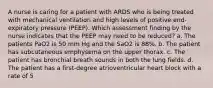 A nurse is caring for a patient with ARDS who is being treated with mechanical ventilation and high levels of positive end-expiratory pressure (PEEP). Which assessment finding by the nurse indicates that the PEEP may need to be reduced? a. The patients PaO2 is 50 mm Hg and the SaO2 is 88%. b. The patient has subcutaneous emphysema on the upper thorax. c. The patient has bronchial breath sounds in both the lung fields. d. The patient has a first-degree atrioventricular heart block with a rate of 5