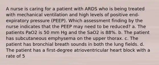 A nurse is caring for a patient with ARDS who is being treated with mechanical ventilation and high levels of positive end-expiratory pressure (PEEP). Which assessment finding by the nurse indicates that the PEEP may need to be reduced? a. The patients PaO2 is 50 mm Hg and the SaO2 is 88%. b. The patient has subcutaneous emphysema on the upper thorax. c. The patient has bronchial breath sounds in both the lung fields. d. The patient has a first-degree atrioventricular heart block with a rate of 5