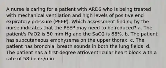 A nurse is caring for a patient with ARDS who is being treated with mechanical ventilation and high levels of positive end-expiratory pressure (PEEP). Which assessment finding by the nurse indicates that the PEEP may need to be reduced? a. The patient's PaO2 is 50 mm Hg and the SaO2 is 88%. b. The patient has subcutaneous emphysema on the upper thorax. c. The patient has bronchial breath sounds in both the lung fields. d. The patient has a first-degree atrioventricular heart block with a rate of 58 beats/min.