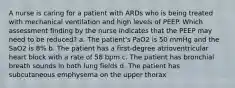 A nurse is caring for a patient with ARDs who is being treated with mechanical ventilation and high levels of PEEP. Which assessment finding by the nurse indicates that the PEEP may need to be reduced? a. The patient's PaO2 is 50 mmHg and the SaO2 is 8% b. The patient has a first-degree atrioventricular heart block with a rate of 58 bpm c. The patient has bronchial breath sounds in both lung fields d. The patient has subcutaneous emphysema on the upper thorax