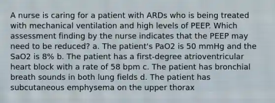 A nurse is caring for a patient with ARDs who is being treated with mechanical ventilation and high levels of PEEP. Which assessment finding by the nurse indicates that the PEEP may need to be reduced? a. The patient's PaO2 is 50 mmHg and the SaO2 is 8% b. The patient has a first-degree atrioventricular heart block with a rate of 58 bpm c. The patient has bronchial breath sounds in both lung fields d. The patient has subcutaneous emphysema on the upper thorax