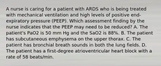 A nurse is caring for a patient with ARDS who is being treated with mechanical ventilation and high levels of positive end-expiratory pressure (PEEP). Which assessment finding by the nurse indicates that the PEEP may need to be reduced? A. The patient's PaO2 is 50 mm Hg and the SaO2 is 88%. B. The patient has subcutaneous emphysema on the upper thorax. C. The patient has bronchial breath sounds in both the lung fields. D. The patient has a first-degree atrioventricular heart block with a rate of 58 beats/min.