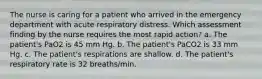 The nurse is caring for a patient who arrived in the emergency department with acute respiratory distress. Which assessment finding by the nurse requires the most rapid action? a. The patient's PaO2 is 45 mm Hg. b. The patient's PaCO2 is 33 mm Hg. c. The patient's respirations are shallow. d. The patient's respiratory rate is 32 breaths/min.