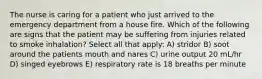 The nurse is caring for a patient who just arrived to the emergency department from a house fire. Which of the following are signs that the patient may be suffering from injuries related to smoke inhalation? Select all that apply: A) stridor B) soot around the patients mouth and nares C) urine output 20 mL/hr D) singed eyebrows E) respiratory rate is 18 breaths per minute