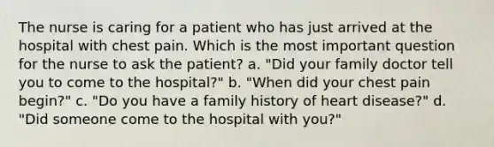 The nurse is caring for a patient who has just arrived at the hospital with chest pain. Which is the most important question for the nurse to ask the patient? a. "Did your family doctor tell you to come to the hospital?" b. "When did your chest pain begin?" c. "Do you have a family history of heart disease?" d. "Did someone come to the hospital with you?"