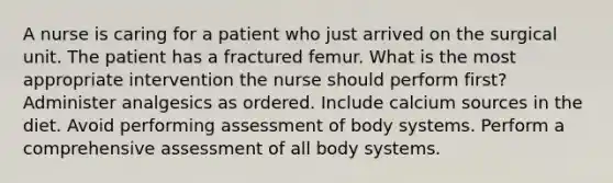 A nurse is caring for a patient who just arrived on the surgical unit. The patient has a fractured femur. What is the most appropriate intervention the nurse should perform first? Administer analgesics as ordered. Include calcium sources in the diet. Avoid performing assessment of body systems. Perform a comprehensive assessment of all body systems.