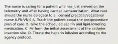 The nurse is caring for a patient who has just arrived on the telemetry unit after having cardiac catheterization. What task should the nurse delegate to a licensed practical/vocational nurse (LPN/VN)? A. Teach the patient about the postprocedure plan of care. B. Give the scheduled aspirin and lipid-lowering medication. C. Perform the initial assessment of the catheter insertion site. D. Titrate the heparin infusion according to the agency protocol.