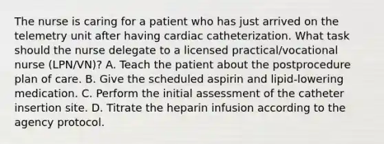 The nurse is caring for a patient who has just arrived on the telemetry unit after having cardiac catheterization. What task should the nurse delegate to a licensed practical/vocational nurse (LPN/VN)? A. Teach the patient about the postprocedure plan of care. B. Give the scheduled aspirin and lipid-lowering medication. C. Perform the initial assessment of the catheter insertion site. D. Titrate the heparin infusion according to the agency protocol.