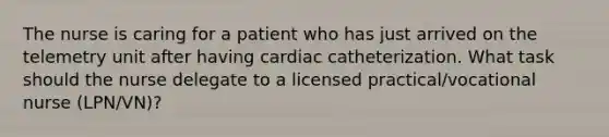 The nurse is caring for a patient who has just arrived on the telemetry unit after having cardiac catheterization. What task should the nurse delegate to a licensed practical/vocational nurse (LPN/VN)?