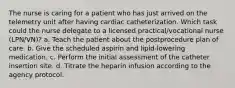 The nurse is caring for a patient who has just arrived on the telemetry unit after having cardiac catheterization. Which task could the nurse delegate to a licensed practical/vocational nurse (LPN/VN)? a. Teach the patient about the postprocedure plan of care. b. Give the scheduled aspirin and lipid-lowering medication. c. Perform the initial assessment of the catheter insertion site. d. Titrate the heparin infusion according to the agency protocol.