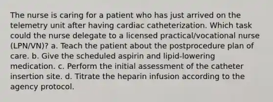 The nurse is caring for a patient who has just arrived on the telemetry unit after having cardiac catheterization. Which task could the nurse delegate to a licensed practical/vocational nurse (LPN/VN)? a. Teach the patient about the postprocedure plan of care. b. Give the scheduled aspirin and lipid-lowering medication. c. Perform the initial assessment of the catheter insertion site. d. Titrate the heparin infusion according to the agency protocol.