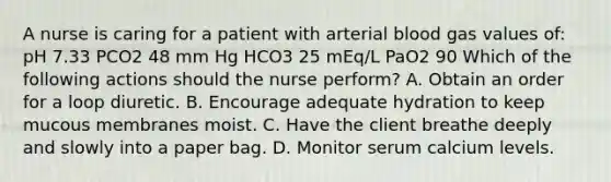 A nurse is caring for a patient with arterial blood gas values of: pH 7.33 PCO2 48 mm Hg HCO3 25 mEq/L PaO2 90 Which of the following actions should the nurse perform? A. Obtain an order for a loop diuretic. B. Encourage adequate hydration to keep mucous membranes moist. C. Have the client breathe deeply and slowly into a paper bag. D. Monitor serum calcium levels.