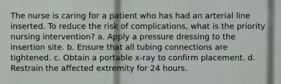 The nurse is caring for a patient who has had an arterial line inserted. To reduce the risk of complications, what is the priority nursing intervention? a. Apply a pressure dressing to the insertion site. b. Ensure that all tubing connections are tightened. c. Obtain a portable x-ray to confirm placement. d. Restrain the affected extremity for 24 hours.