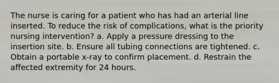 The nurse is caring for a patient who has had an arterial line inserted. To reduce the risk of complications, what is the priority nursing intervention? a. Apply a pressure dressing to the insertion site. b. Ensure all tubing connections are tightened. c. Obtain a portable x-ray to confirm placement. d. Restrain the affected extremity for 24 hours.