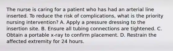 The nurse is caring for a patient who has had an arterial line inserted. To reduce the risk of complications, what is the priority nursing intervention? A. Apply a pressure dressing to the insertion site. B. Ensure all tubing connections are tightened. C. Obtain a portable x-ray to confirm placement. D. Restrain the affected extremity for 24 hours.