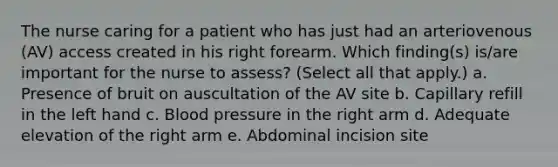 The nurse caring for a patient who has just had an arteriovenous (AV) access created in his right forearm. Which finding(s) is/are important for the nurse to assess? (Select all that apply.) a. Presence of bruit on auscultation of the AV site b. Capillary refill in the left hand c. Blood pressure in the right arm d. Adequate elevation of the right arm e. Abdominal incision site