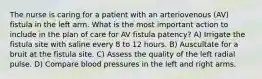 The nurse is caring for a patient with an arteriovenous (AV) fistula in the left arm. What is the most important action to include in the plan of care for AV fistula patency? A) Irrigate the fistula site with saline every 8 to 12 hours. B) Auscultate for a bruit at the fistula site. C) Assess the quality of the left radial pulse. D) Compare blood pressures in the left and right arms.