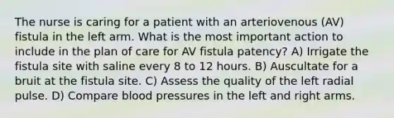 The nurse is caring for a patient with an arteriovenous (AV) fistula in the left arm. What is the most important action to include in the plan of care for AV fistula patency? A) Irrigate the fistula site with saline every 8 to 12 hours. B) Auscultate for a bruit at the fistula site. C) Assess the quality of the left radial pulse. D) Compare blood pressures in the left and right arms.