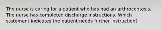 The nurse is caring for a patient who has had an arthrocentesis. The nurse has completed discharge instructions. Which statement indicates the patient needs further instruction?