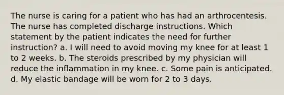 The nurse is caring for a patient who has had an arthrocentesis. The nurse has completed discharge instructions. Which statement by the patient indicates the need for further instruction? a. I will need to avoid moving my knee for at least 1 to 2 weeks. b. The steroids prescribed by my physician will reduce the inflammation in my knee. c. Some pain is anticipated. d. My elastic bandage will be worn for 2 to 3 days.