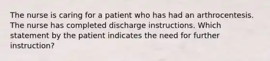 The nurse is caring for a patient who has had an arthrocentesis. The nurse has completed discharge instructions. Which statement by the patient indicates the need for further instruction?