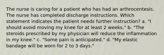 The nurse is caring for a patient who has had an arthrocentesis. The nurse has completed discharge instructions. Which statement indicates the patient needs further instruction? a. "I should avoid moving my knee for at least 2 weeks." b. "The steroids prescribed by my physician will reduce the inflammation in my knee." c. "Some pain is anticipated." d. "My elastic bandage will be worn for 2 to 3 days."