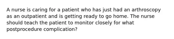 A nurse is caring for a patient who has just had an arthroscopy as an outpatient and is getting ready to go home. The nurse should teach the patient to monitor closely for what postprocedure complication?