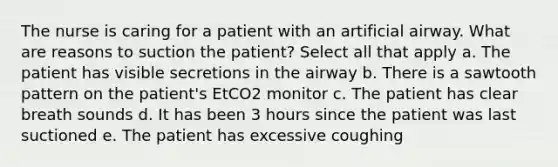 The nurse is caring for a patient with an artificial airway. What are reasons to suction the patient? Select all that apply a. The patient has visible secretions in the airway b. There is a sawtooth pattern on the patient's EtCO2 monitor c. The patient has clear breath sounds d. It has been 3 hours since the patient was last suctioned e. The patient has excessive coughing