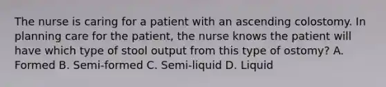 The nurse is caring for a patient with an ascending colostomy. In planning care for the patient, the nurse knows the patient will have which type of stool output from this type of ostomy? A. Formed B. Semi-formed C. Semi-liquid D. Liquid