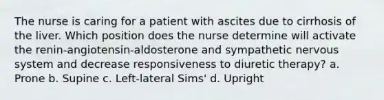 The nurse is caring for a patient with ascites due to cirrhosis of the liver. Which position does the nurse determine will activate the renin-angiotensin-aldosterone and sympathetic nervous system and decrease responsiveness to diuretic therapy? a. Prone b. Supine c. Left-lateral Sims' d. Upright