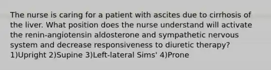 The nurse is caring for a patient with ascites due to cirrhosis of the liver. What position does the nurse understand will activate the renin-angiotensin aldosterone and sympathetic nervous system and decrease responsiveness to diuretic therapy? 1)Upright 2)Supine 3)Left-lateral Sims' 4)Prone