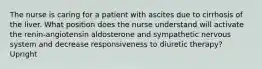 The nurse is caring for a patient with ascites due to cirrhosis of the liver. What position does the nurse understand will activate the renin-angiotensin aldosterone and sympathetic nervous system and decrease responsiveness to diuretic therapy? Upright