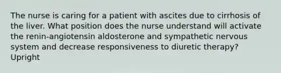 The nurse is caring for a patient with ascites due to cirrhosis of the liver. What position does the nurse understand will activate the renin-angiotensin aldosterone and sympathetic nervous system and decrease responsiveness to diuretic therapy? Upright