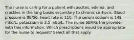 The nurse is caring for a patient with ascites, edema, and crackles in the lung bases secondary to chronic cirrhosis. Blood pressure is 88/56, heart rate is 110. The serum sodium is 149 mEq/L; potassium is 3.5 mEq/L. The nurse SBARs the provider with this information. Which prescriptions would be appropriate for the nurse to request? Select all that apply.