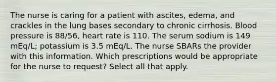 The nurse is caring for a patient with ascites, edema, and crackles in the lung bases secondary to chronic cirrhosis. Blood pressure is 88/56, heart rate is 110. The serum sodium is 149 mEq/L; potassium is 3.5 mEq/L. The nurse SBARs the provider with this information. Which prescriptions would be appropriate for the nurse to request? Select all that apply.