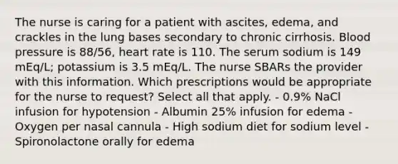 The nurse is caring for a patient with ascites, edema, and crackles in the lung bases secondary to chronic cirrhosis. Blood pressure is 88/56, heart rate is 110. The serum sodium is 149 mEq/L; potassium is 3.5 mEq/L. The nurse SBARs the provider with this information. Which prescriptions would be appropriate for the nurse to request? Select all that apply. - 0.9% NaCl infusion for hypotension - Albumin 25% infusion for edema - Oxygen per nasal cannula - High sodium diet for sodium level - Spironolactone orally for edema